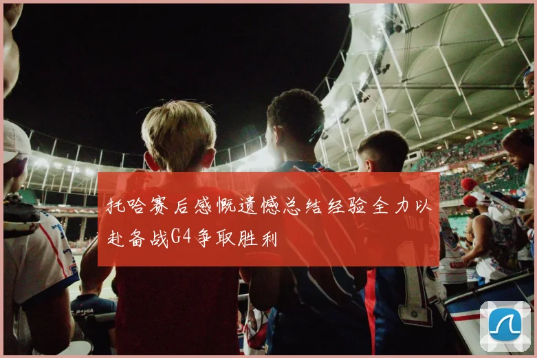 托哈赛后感慨遗憾总结经验全力以赴备战G4争取胜利