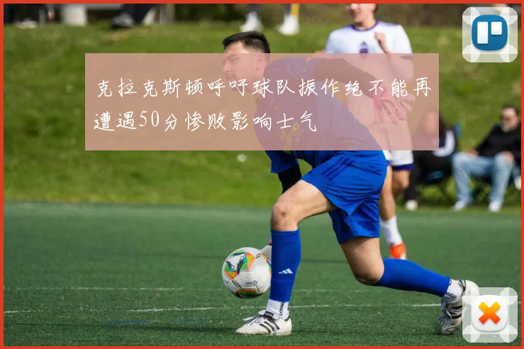 克拉克斯顿呼吁球队振作绝不能再遭遇50分惨败影响士气