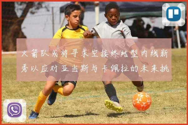 火箭队或将寻求空接终结型内线新秀以应对亚当斯与卡佩拉的未来挑战