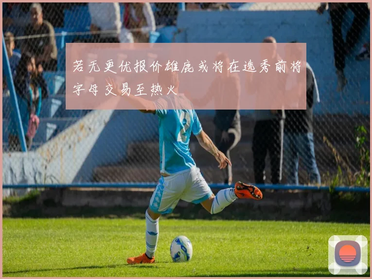 若无更优报价雄鹿或将在选秀前将字母交易至热火