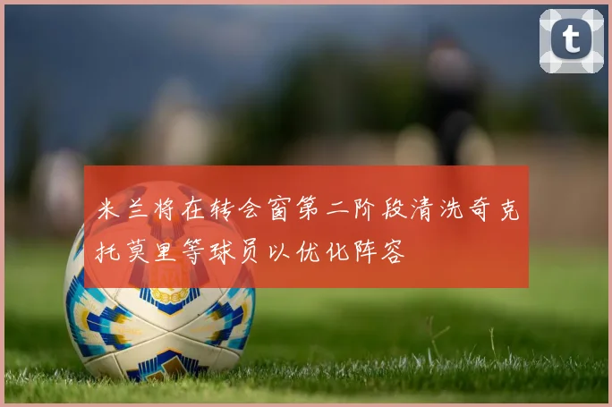米兰将在转会窗第二阶段清洗奇克托莫里等球员以优化阵容