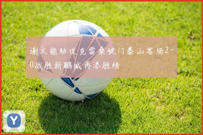 谢文能助攻克雷桑破门泰山客场2-0战胜新鹏城再添胜绩