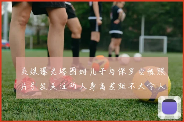 美媒曝光塔图姆儿子与保罗合练照片引发关注两人身高差距不大令人惊讶