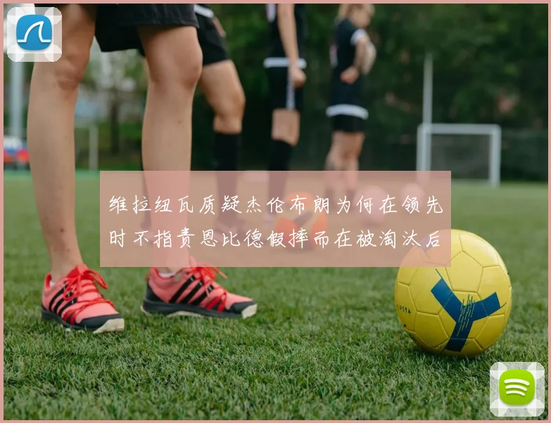 维拉纽瓦质疑杰伦布朗为何在领先时不指责恩比德假摔而在被淘汰后才发声