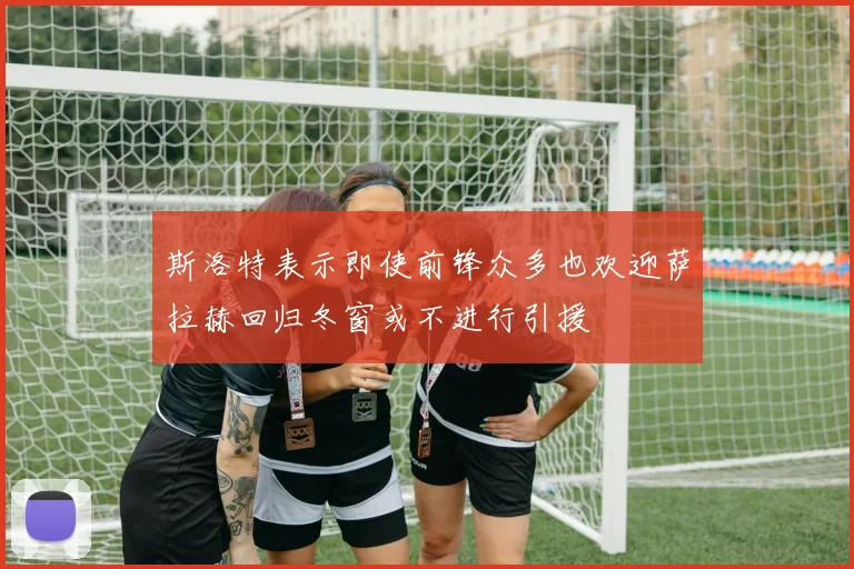斯洛特表示即使前锋众多也欢迎萨拉赫回归冬窗或不进行引援