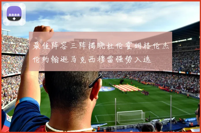 最佳阵容三阵揭晓杜伦霍姆格伦杰伦约翰逊马克西穆雷强势入选