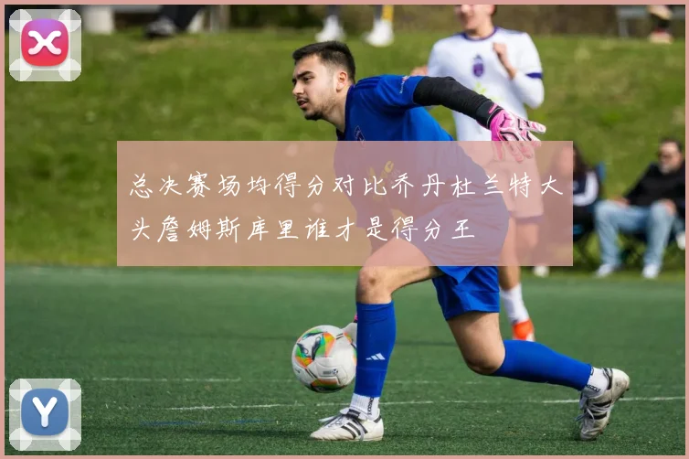 总决赛场均得分对比乔丹杜兰特大头詹姆斯库里谁才是得分王