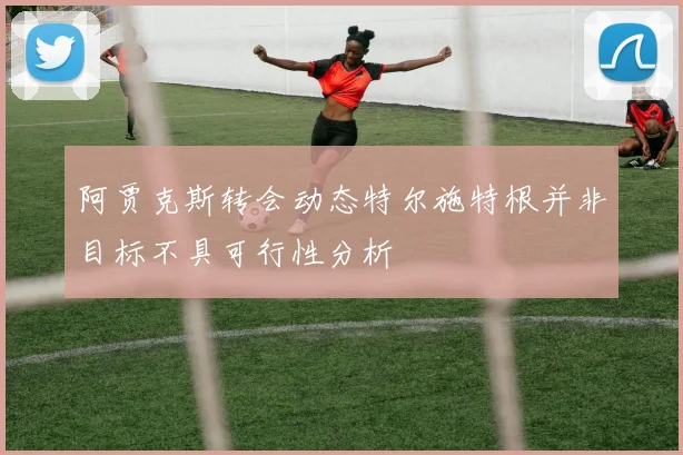 阿贾克斯转会动态特尔施特根并非目标不具可行性分析