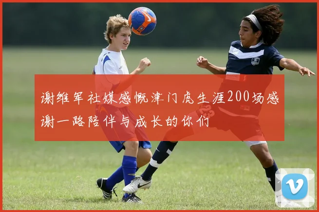 谢维军社媒感慨津门虎生涯200场感谢一路陪伴与成长的你们