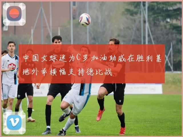 中国女球迷为C罗加油助威在胜利基地外举横幅支持德比战