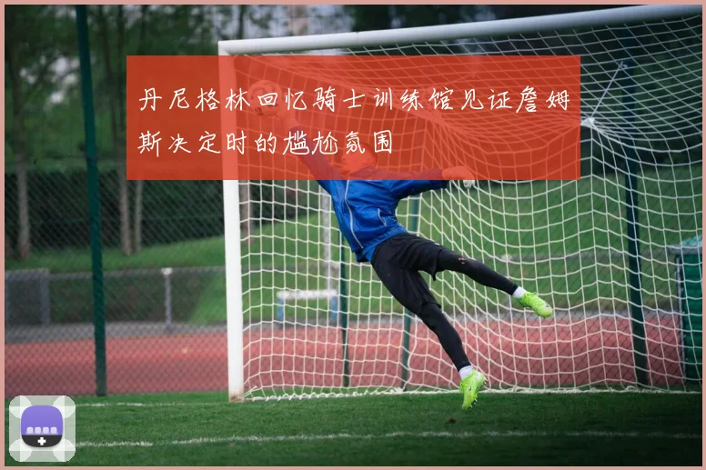 丹尼格林回忆骑士训练馆见证詹姆斯决定时的尴尬氛围