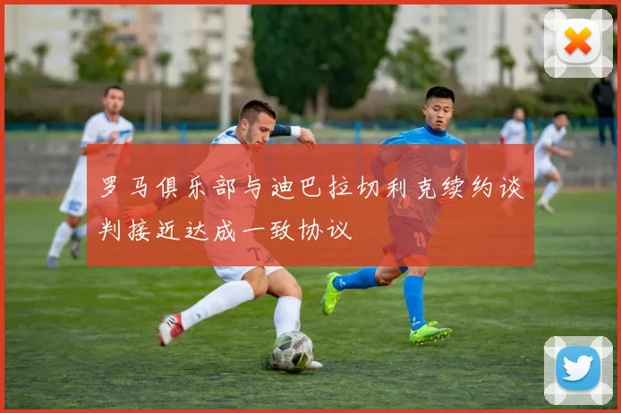 罗马俱乐部与迪巴拉切利克续约谈判接近达成一致协议