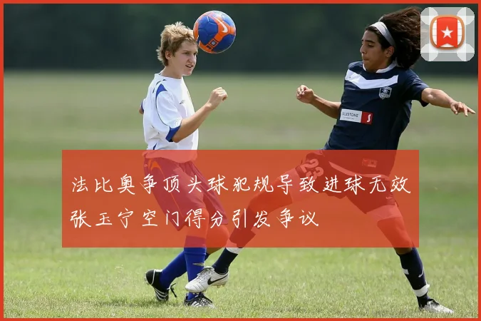 法比奥争顶头球犯规导致进球无效张玉宁空门得分引发争议