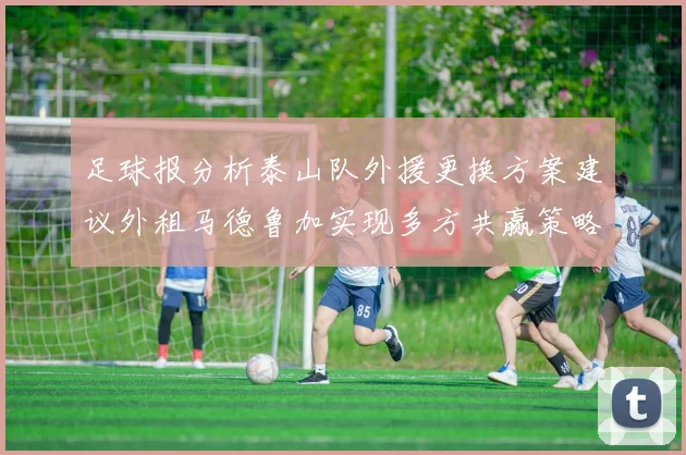 足球报分析泰山队外援更换方案建议外租马德鲁加实现多方共赢策略