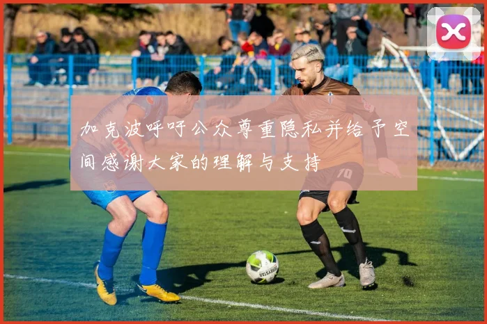 加克波呼吁公众尊重隐私并给予空间感谢大家的理解与支持