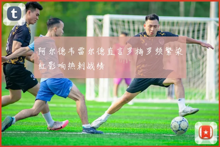 阿尔德韦雷尔德直言罗梅罗频繁染红影响热刺战绩