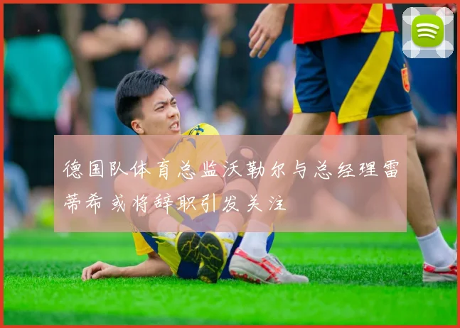 德国队体育总监沃勒尔与总经理雷蒂希或将辞职引发关注