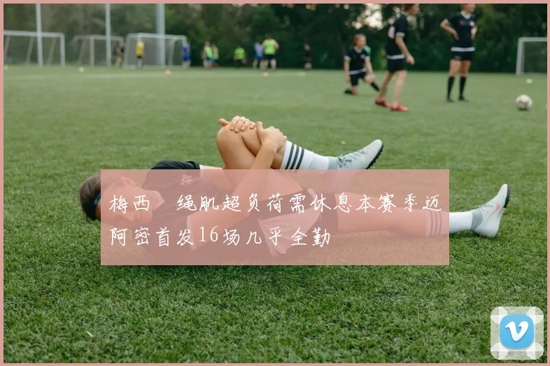 梅西腘绳肌超负荷需休息本赛季迈阿密首发16场几乎全勤