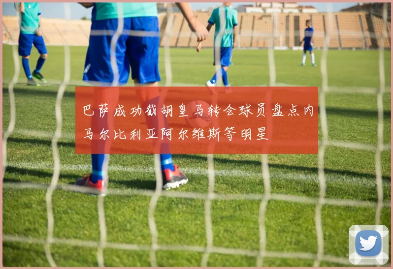 巴萨成功截胡皇马转会球员盘点内马尔比利亚阿尔维斯等明星