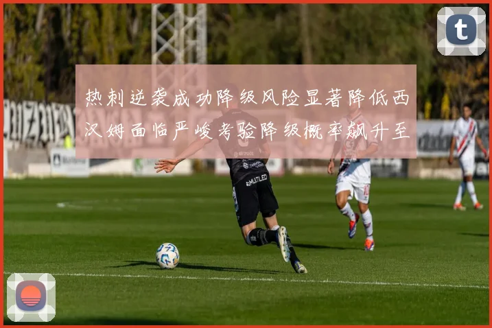 热刺逆袭成功降级风险显著降低西汉姆面临严峻考验降级概率飙升至77