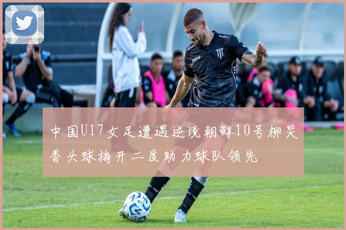 中国U17女足遭遇逆境朝鲜10号柳炅香头球梅开二度助力球队领先