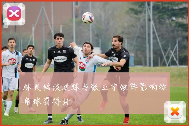 林良铭谈进球与张玉宁缺阵影响称角球罚得好